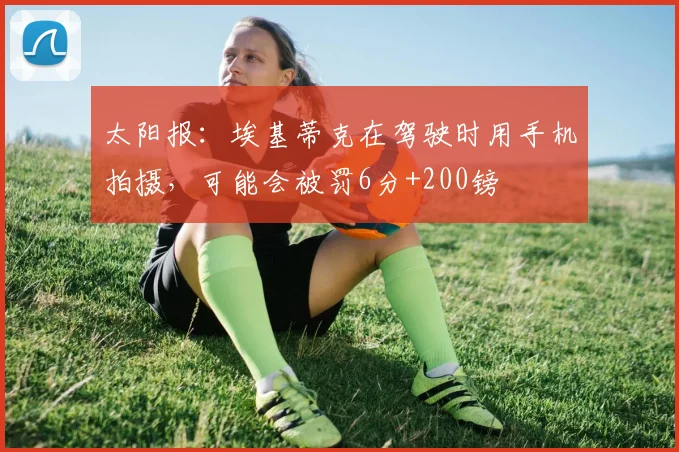 太阳报：埃基蒂克在驾驶时用手机拍摄，可能会被罚6分+200镑