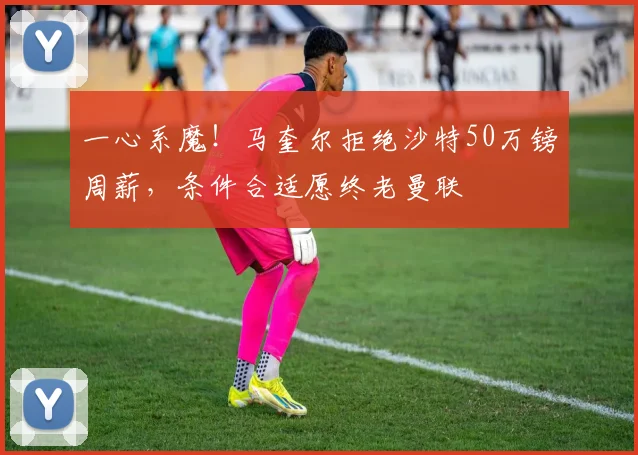 一心系魔！马奎尔拒绝沙特50万镑周薪，条件合适愿终老曼联
